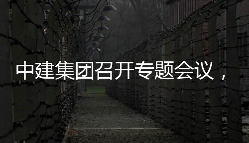 中建召开专题作开展情报集团建科况汇创集会议取中，听团工
